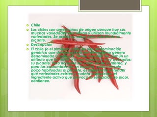  Chile
 Los chiles son americanos de origen aunque hoy sus
muchas variedades se cultivan y utilizan mundialmente
variedades. Se precia su sabor pero sobretodo su
picante.
 Descripción
 El chile (o el pimiento chile) es una denominación
genérica que damos al fruto del extensísimo género
denominado Capsicum. Tienen también en común un
atributo que los hace a la vez temidos y muy buscados:
su picante. Pero no todos los chiles pican lo mismo, y
para las costumbres de un español, relativamente
poco habituados al picante, es importante entender
qué variedades existen y cuánta capsaicina, el
ingrediente activo que provoca la sensación de picor,
contienen.
 