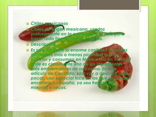  Chiles mexicanos
 Chiles de origen mexicano, usados
profusamente en la cocina de ese país para
hacer todo tipo de salsas y guisos.
 Descripción
 Es sorprendente la enorme cantidad de chiles
(pimientos más o menos picantes) que se
cultivan y consumen en México. No en vano, el
chile es claramente uno de los ingredientes
más emblemáticos de su cocina. En este
artículo de Cocinista, sólo voy a describir unos
pocos, con especial foco en los que se pueden
encontrar en España, ya sea frescos (la
minoría) o secos.
 