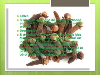  Clavo
 El clavo es originario de Indonesia, usado
en la cocina de todo el mundo por su gran
aroma
 Descripción
 El árbol del clavo es originario de las islas
Molucas en Indonesia y aunque todas las
partes del árbol son aromáticas, lo que
conocemos como clavo aromático o
clavo de olor son los botones florales de la
planta, recogidos antes de que la flor se
abra y secados posteriormente.
 