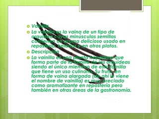  Vainilla
 La vainilla es la vaina de un tipo de
orquídea cuyas minúsculas semillas
contienen un aroma delicioso usado en
repostería, helados y en otros platos.
 Descripción
 La vainilla es una planta trepadora que
forma parte de la familia de las orquídeas
siendo el único miembro de esta familia
que tiene un uso culinario. Su fruto, en
forma de vaina alargada (de ahí le viene
el nombre de vainilla) es muy preciado
como aromatizante en repostería pero
también en otras áreas de la gastronomía.
 