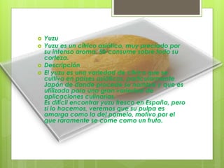  Yuzu
 Yuzu es un cítrico asiático, muy preciado por
su intenso aroma. Se consume sobre todo su
corteza.
 Descripción
 El yuzu es una variedad de cítrico que se
cultiva en países asiáticos, particularmente
Japón de donde procede su nombre y que es
utilizada para una gran variedad de
aplicaciones culinarias.
Es difícil encontrar yuzu fresco en España, pero
si lo hacemos, veremos que su pulpa es
amarga como la del pomelo, motivo por el
que raramente se come como un fruto.
 
