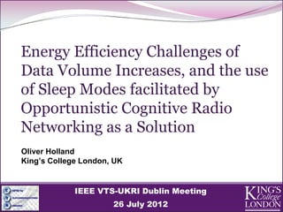Energy Efficiency Challenges of
Data Volume Increases, and the use
of Sleep Modes facilitated by
Opportunistic Cognitive Radio
Networking as a Solution
Oliver Holland
King’s College London, UK


             IEEE VTS-UKRI Dublin Meeting
                      26 July 2012
 