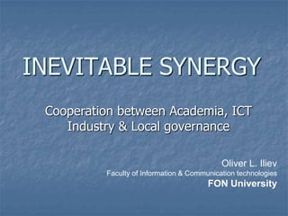 INEVITABLE SYNERGY
 Cooperation between Academia, ICT
    Industry & Local governance

                                            Oliver L. Iliev
          Faculty of Information & Communication technologies
                                        FON University
 