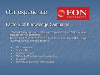 Our experience
Factory of Knowledge Campaign
 Interdisciplinary approach including complete implementation of new
 products for real companies.
 Team consist of students from the faculties of Economics, ICT, Design &
 Multimedia and Business languages

     Market research
     Business Plan
     Design of products
     Multimedia Marketing material production
     IT Support
     International promotion of the product
 