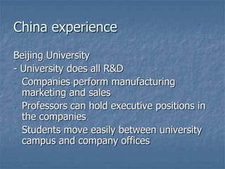 China experience
Beijing University
- University does all R&D
- Companies perform manufacturing
  marketing and sales
- Professors can hold executive positions in
  the companies
- Students move easily between university
  campus and company offices
 