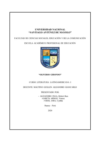 UNIVERSIDAD NACIONAL
“SANTIAGO ANTÚNEZ DE MAYOLO”
FACULTAD DE CIENCIAS SOCIALES, EDUCACIÓN Y DE LA COMUNICACIÓN
ESCUELA ACADÉMICO PROFESIONAL DE EDUCACIÓN
“OLIVERIO GIRONDO”
CURSO: LITERATURA LATINOAMERICANA I
DOCENTE: MAUTINO GUILLEN ALEJANDRO GIANCARLO
PRESENTADO POR:
- ALEJANDRO INGA, Robert Jhon
-GARCÍA ARMAS, Vanesa
-VIDAL JARA, Cynthia
Huaraz - Perú
2020
 