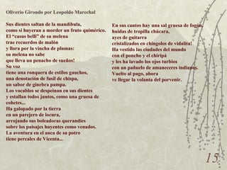 X Oliverio Girondo por Leopoldo Marechal Sus dientes saltan de la mandíbula, como si huyeran a morder un fruto quimérico. El “casus belli” de su melena trae recuerdos de malón y llora por la vincha de plumas: su melena no sabe que lleva un penacho de sueños! Su voz tiene una ronquera de estilos gauchos, una denotación de fusil de chispa, un sabor de ginebra pampa. Los vocablos se despeinan en sus dientes y estallan todos juntos, como una gruesa de cohetes... Ha galopado por la tierra en un parejero de locura, arrojando sus boleadoras querandíes sobre los paisajes huyentes como venados. La aventura en el anca de su potro tiene percales de Vicenta... En sus cantos hay una sal gruesa de fogón, huidas de tropilla chúcara, ayes de guitarra cristalizados en chingolos de vidalita! Ha vestido las ciudades del mundo con el poncho y el chiripá y les ha lavado los ojos turbios con un pañuelo de amaneceres indianos. Vuelto al pago, ahora ve llegar la volanta del porvenir. 