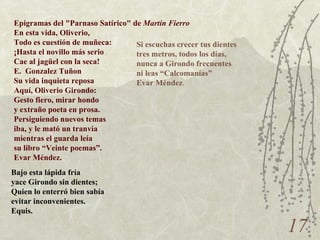Epigramas del "Parnaso Satírico" de  Martín Fierro En esta vida, Oliverio, Todo es cuestión de muñeca: ¡Hasta el novillo más serio Cae al jagüel con la seca! E.  Gonzalez Tuñon Su vida inquieta reposa Aquí, Oliverio Girondo: Gesto fiero, mirar hondo y extraño poeta en prosa. Persiguiendo nuevos temas iba, y le mató un tranvía mientras el guarda leía su libro “Veinte poemas”. Evar Méndez. Bajo esta lápida fría yace Girondo sin dientes; Quien lo enterró bien sabía evitar inconvenientes. Equis. Si escuchas crecer tus dientes tres metros, todos los días, nunca a Girondo frecuentes ni leas “Calcomanías” Evar Méndez . 