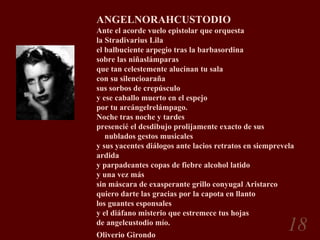 ANGELNORAHCUSTODIO Ante el acorde vuelo epistolar que orquesta la Stradivarius Lila el balbuciente arpegio tras la barbasordina sobre las niñaslámparas que tan celestemente alucinan tu sala con su silencioaraña sus sorbos de crepúsculo  y ese caballo muerto en el espejo por tu arcángelrelámpago. Noche tras noche y tardes presencié el desdibujo prolijamente exacto de sus      nublados gestos musicales y sus yacentes diálogos ante lacios retratos en siemprevela ardida y parpadeantes copas de fiebre alcohol latido y una vez más sin máscara de exasperante grillo conyugal Aristarco quiero darte las gracias por la capota en llanto los guantes esponsales y el diáfano misterio que estremece tus hojas de angelcustodio mío. Oliverio Girondo   