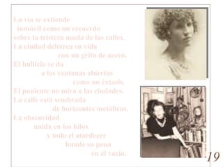 Ciudad , por Norah Lange La vía se extiende   inmóvil como un recuerdo sobre la tristeza muda de las calles. La ciudad deletrea su vida                         con un grito de acero. El bullicio se da                a las ventanas abiertas                                 como un éxtasis. El poniente no mira a las ciudades. La calle está sembrada                      de horizontes metálicos. La obscuridad            anida en los hilos                   y todo el atardecer                             hunde su pena                                           en el vacío. 