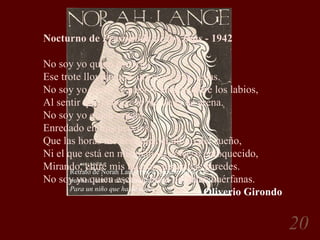 Retrato de Norah Lange por Alejandro Sirio. Se publicó junto a un poema de Norah Lange llamado  Para un niño que ha de nacer . Nocturno de  Persuasión de los Días  - 1942 No soy yo quien escucha Ese trote llovido que atraviesa mis venas. No soy yo quien se pasa la lengua entre los labios, Al sentir que la boca se me llena de arena. No soy yo quien espera, Enredado en mis nervios, Que las horas me acerquen el alivio del sueño, Ni el que está en mis manos, de yeso enloquecido, Mirando, entre mis huesos, las áridas paredes. No soy yo quien escribe estas palabras huérfanas. Oliverio Girondo 
