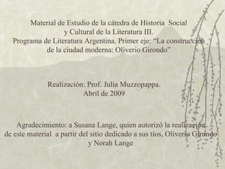 Material de Estudio de la cátedra de Historia  Social y Cultural de la Literatura III. Programa de Literatura Argentina. Primer eje: “La construcción de la ciudad moderna: Oliverio Girondo” Realización: Prof. Julia Muzzopappa. Abril de 2009 Agradecimiento: a Susana Lange, quien autorizó la realización de este material  a partir del sitio dedicado a sus tíos, Oliverio Girondo y Norah Lange 