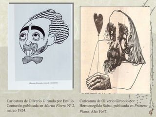 Caricatura de Oliverio Girondo por Emilio Centurión publicada en  Martín Fierro  Nº 2, marzo 1924. Caricatura de Oliverio Girondo por Hermenegildo Sábat, publicada en  Primera Plana,  Año 1967 . 