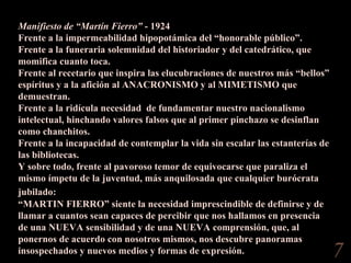 Manifiesto de “Martín Fierro”  - 1924 Frente a la impermeabilidad hipopotámica del “honorable público”.  Frente a la funeraria solemnidad del historiador y del catedrático, que momifica cuanto toca.  Frente al recetario que inspira las elucubraciones de nuestros más “bellos” espíritus y a la afición al ANACRONISMO y al MIMETISMO que demuestran.  Frente a la ridícula necesidad  de fundamentar nuestro nacionalismo intelectual, hinchando valores falsos que al primer pinchazo se desinflan como chanchitos.  Frente a la incapacidad de contemplar la vida sin escalar las estanterías de las bibliotecas.  Y sobre todo, frente al pavoroso temor de equivocarse que paraliza el mismo ímpetu de la juventud, más anquilosada que cualquier burócrata jubilado:  “ MARTIN FIERRO” siente la necesidad imprescindible de definirse y de llamar a cuantos sean capaces de percibir que nos hallamos en presencia de una NUEVA sensibilidad y de una NUEVA comprensión, que, al ponernos de acuerdo con nosotros mismos, nos descubre panoramas insospechados y nuevos medios y formas de expresión.  “ MARTIN FIERRO” acepta las consecuencias y las responsabilidades de localizarse, porque sabe que de ello depende su salud. Instruído de sus antecedentes, de su anatomía, del meridiano en que camina: consulta el barómetro, el calendario, antes de salir a la calle a vivirla con sus nervios y con su mentalidad de hoy.  “ Manifiesto de “Martín Fierro”  - 1924 Frente a la impermeabilidad hipopotámica del “honorable público”.  Frente a la funeraria solemnidad del historiador y del catedrático, que momifica cuanto toca.  Frente al recetario que inspira las elucubraciones de nuestros más “bellos” espíritus y a la afición al ANACRONISMO y al MIMETISMO que demuestran.  Frente a la ridícula necesidad  de fundamentar nuestro nacionalismo intelectual, hinchando valores falsos que al primer pinchazo se desinflan como chanchitos.  Frente a la incapacidad de contemplar la vida sin escalar las estanterías de las bibliotecas.  Y sobre todo, frente al pavoroso temor de equivocarse que paraliza el mismo ímpetu de la juventud, más anquilosada que cualquier burócrata jubilado:   “ MARTIN FIERRO” siente la necesidad imprescindible de definirse y de llamar a cuantos sean capaces de percibir que nos hallamos en presencia de una NUEVA sensibilidad y de una NUEVA comprensión, que, al ponernos de acuerdo con nosotros mismos, nos descubre panoramas insospechados y nuevos medios y formas de expresión. 