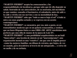 “ MARTIN FIERRO” acepta las consecuencias y las responsabilidades de localizarse, porque sabe que de ello depende su salud. Instruído de sus antecedentes, de su anatomía, del meridiano en que camina: consulta el barómetro, el calendario, antes de salir a la calle a vivirla con sus nervios y con su mentalidad de hoy.  “ MARTIN FIERRO” sabe que “todo es nuevo bajo el sol” si todo se mira con unas pupilas actuales y se expresa con un acento contemporáneo “ MARTIN FIERRO”, se encuentra, por eso, más a gusto, en un transatlántico moderno que en un palacio renacentista, y sostiene que un buen Hispano-Suiza es una OBRA DE ARTE muchísimo más perfecta que una silla de manos de la época de Luis XV.  “ MARTIN FIERRO” ve una posibilidad arquitectónica en un baúl “Innovation”, una lección de síntesis en un “marconigrama”, una organización mental en una “rotativa”, sin que esto le impida poseer –como las mejores familias- un álbum de retratos, que hojea, de vez en cuando, para descubrirse al través de un antepasado… o reírse de su cuello y de su corbata.  