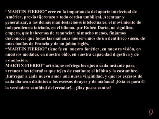 “ MARTIN FIERRO” cree en la importancia del aporte intelectual de América, previo tijeretazo a todo cordón umbilical. Acentuar y generalizar, a las demás manifestaciones intelectuales, el movimiento de independencia iniciado, en el idioma, por Rubén Darío, no significa, empero, que habremos de renunciar, ni mucho menos, finjamos desconocer que todas las mañanas nos servimos de un dentífrico sueco, de unas toallas de Francia y de un jabón inglés.  “ MARTIN FIERRO” tiene fe en  nuestra fonética, en nuestra visión, en nuestros modales, en nuestro oído, en nuestra capacidad digestiva y de asimilación.   MARTIN FIERRO” artista, se refriega los ojos a cada instante para arrancar las telarañas que tejen de continuo: el hábito y la costumbre. ¡Entregar a cada nuevo amor una nueva virginidad, y que los excesos de cada día sean distintos a los excesos de ayer y de mañana! ¡Esta es para él la verdadera santidad del creador!... ¡Hay pocos santos!   