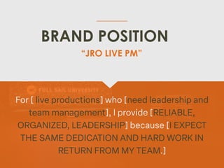 BRAND POSITION
For [ live productions] who [need leadership and
team management], I provide [RELIABLE,
ORGANIZED, LEADERSHIP] because [I EXPECT
THE SAME DEDICATION AND HARD WORK IN
RETURN FROM MY TEAM.]
“JRO LIVE PM”
 