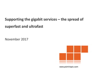 Supporting the gigabit services – the spread of
superfast and ultrafast
November 2017
www.point-topic.com
 