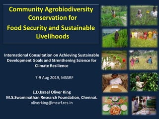 Community Agrobiodiversity
Conservation for
Food Security and Sustainable
Livelihoods
E.D.Israel Oliver King
M.S.Swaminathan Research Foundation, Chennai.
oliverking@mssrf.res.in
International Consultation on Achieving Sustainable
Development Goals and Strenthening Science for
Climate Resilience
7-9 Aug 2019, MSSRF
 