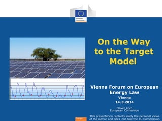 Energy
On the Way
to the Target
Model
Vienna Forum on European
Energy Law
Vienna
14.3.2014
Oliver Koch
European Commision
This presentation replects solely the personal views
of the author and does not bind the EU Commission
 