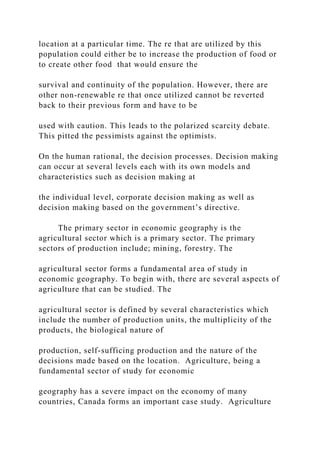 location at a particular time. The re that are utilized by this
population could either be to increase the production of food or
to create other food that would ensure the
survival and continuity of the population. However, there are
other non-renewable re that once utilized cannot be reverted
back to their previous form and have to be
used with caution. This leads to the polarized scarcity debate.
This pitted the pessimists against the optimists.
On the human rational, the decision processes. Decision making
can occur at several levels each with its own models and
characteristics such as decision making at
the individual level, corporate decision making as well as
decision making based on the government’s directive.
The primary sector in economic geography is the
agricultural sector which is a primary sector. The primary
sectors of production include; mining, forestry. The
agricultural sector forms a fundamental area of study in
economic geography. To begin with, there are several aspects of
agriculture that can be studied. The
agricultural sector is defined by several characteristics which
include the number of production units, the multiplicity of the
products, the biological nature of
production, self-sufficing production and the nature of the
decisions made based on the location. Agriculture, being a
fundamental sector of study for economic
geography has a severe impact on the economy of many
countries, Canada forms an important case study. Agriculture
 