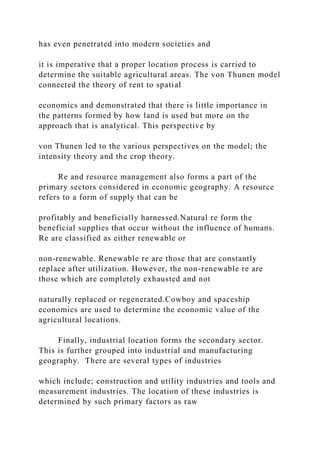 has even penetrated into modern societies and
it is imperative that a proper location process is carried to
determine the suitable agricultural areas. The von Thunen model
connected the theory of rent to spatial
economics and demonstrated that there is little importance in
the patterns formed by how land is used but more on the
approach that is analytical. This perspective by
von Thunen led to the various perspectives on the model; the
intensity theory and the crop theory.
Re and resource management also forms a part of the
primary sectors considered in economic geography. A resource
refers to a form of supply that can be
profitably and beneficially harnessed.Natural re form the
beneficial supplies that occur without the influence of humans.
Re are classified as either renewable or
non-renewable. Renewable re are those that are constantly
replace after utilization. However, the non-renewable re are
those which are completely exhausted and not
naturally replaced or regenerated.Cowboy and spaceship
economics are used to determine the economic value of the
agricultural locations.
Finally, industrial location forms the secondary sector.
This is further grouped into industrial and manufacturing
geography. There are several types of industries
which include; construction and utility industries and tools and
measurement industries. The location of these industries is
determined by such primary factors as raw
 