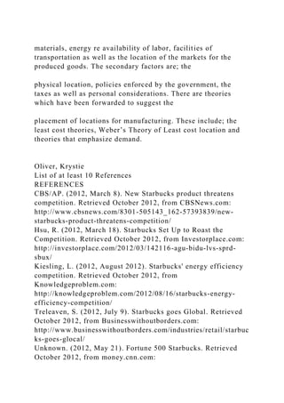 materials, energy re availability of labor, facilities of
transportation as well as the location of the markets for the
produced goods. The secondary factors are; the
physical location, policies enforced by the government, the
taxes as well as personal considerations. There are theories
which have been forwarded to suggest the
placement of locations for manufacturing. These include; the
least cost theories, Weber’s Theory of Least cost location and
theories that emphasize demand.
Oliver, Krystie
List of at least 10 References
REFERENCES
CBS/AP. (2012, March 8). New Starbucks product threatens
competition. Retrieved October 2012, from CBSNews.com:
http://www.cbsnews.com/8301-505143_162-57393839/new-
starbucks-product-threatens-competition/
Hsu, R. (2012, March 18). Starbucks Set Up to Roast the
Competition. Retrieved October 2012, from Investorplace.com:
http://investorplace.com/2012/03/142116-agu-bidu-lvs-sprd-
sbux/
Kiesling, L. (2012, August 2012). Starbucks' energy efficiency
competition. Retrieved October 2012, from
Knowledgeproblem.com:
http://knowledgeproblem.com/2012/08/16/starbucks-energy-
efficiency-competition/
Treleaven, S. (2012, July 9). Starbucks goes Global. Retrieved
October 2012, from Businesswithoutborders.com:
http://www.businesswithoutborders.com/industries/retail/starbuc
ks-goes-glocal/
Unknown. (2012, May 21). Fortune 500 Starbucks. Retrieved
October 2012, from money.cnn.com:
 