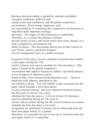 Business decision-taking is guided by national and global
economic conditions, political and
social events and resolutions, and the global competitive
environment. Firms charge employees with
the responsibility of examining this competitive environment to
help them make important strategic
decisions. The impact of these decisions is undeniable.
Therefore, it is critical that business students
become aware of news and world events that create changes in a
firm's competitive environment and
affect its future. This knowledge allows you to take control of
your future, careers, and better prepares
you for management roles in a global economy.
In pursuit of this goal, you are required to research then submit
a term paper during the 13th
week of classes (see course schedule for firm due dates.) This
paper is based on the global competitive
environment that impacts businesses within a specified industry.
A list of approved industries can be
found at http://www.businesswithoutborders.com/. Keep in
mind that each industry identified at this
site contains subsets. You will submit a topic statement for the
paper which includes a brief description
of your selected industry, and your expected outcomes during
the 4th week of classes (see course
schedule for firm due dates.) A list of at least 10 references
must be submitted during the 7th week of
classes and an outline during the 9th week of classes (see course
schedule for firm due dates.) For each
assignment not submitted 10 points will be subtracted from the
final term paper before it is graded.
Therefore, it is possible for you to lose up to 30 points from the
term paper before it is submitted.
 