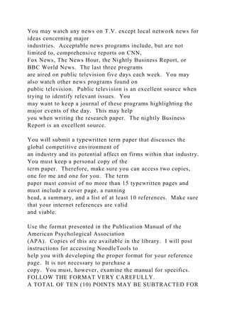You may watch any news on T.V. except local network news for
ideas concerning major
industries. Acceptable news programs include, but are not
limited to, comprehensive reports on CNN,
Fox News, The News Hour, the Nightly Business Report, or
BBC World News. The last three programs
are aired on public television five days each week. You may
also watch other news programs found on
public television. Public television is an excellent source when
trying to identify relevant issues. You
may want to keep a journal of these programs highlighting the
major events of the day. This may help
you when writing the research paper. The nightly Business
Report is an excellent source.
You will submit a typewritten term paper that discusses the
global competitive environment of
an industry and its potential affect on firms within that industry.
You must keep a personal copy of the
term paper. Therefore, make sure you can access two copies,
one for me and one for you. The term
paper must consist of no more than 15 typewritten pages and
must include a cover page, a running
head, a summary, and a list of at least 10 references. Make sure
that your internet references are valid
and viable.
Use the format presented in the Publication Manual of the
American Psychological Association
(APA). Copies of this are available in the library. I will post
instructions for accessing NoodleTools to
help you with developing the proper format for your reference
page. It is not necessary to purchase a
copy. You must, however, examine the manual for specifics.
FOLLOW THE FORMAT VERY CAREFULLY.
A TOTAL OF TEN (10) POINTS MAY BE SUBTRACTED FOR
 