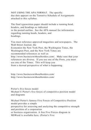 NOT USING THE APA FORMAT. The specific
due date appears on the Tentative Schedule of Assignments
attached to this syllabus.
The final typewritten paper should include a running head,
headers, and headings as indicated
in the posted outline. See the APA manual for information
regarding running heads, headers, and
headings.
You must reference approved magazines and newspapers. The
Wall Street Journal, the
Economist the New York Post, the Washington Times, the
Washington Post, and the New York Times are
recommended references as well as
http://www.businesswithoutborders.com/. Make sure that your
references are diverse. If you use one of the Posts, you must
use one of the Times. This will keep you
from a skewed perspective of what is happening.
http://www.businesswithoutborders.com/
http://www.businesswithoutborders.com/
Porter's five forces model
Michael E Porter's five forces of competitive position model
and diagrams
Michael Porter's famous Five Forces of Competitive Position
model provides a simple
perspective for assessing and analyzing the competitive strength
and position of a corporation
or business organization. A free Five Forces diagram in
MSWord is available here. (Porter's Five
 