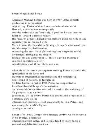 Forces diagram pdf here.)
American Michael Porter was born in 1947. After initially
graduating in aeronautical
engineering, Porter achieved an economics doctorate at
Harvard, where he was subsequently
awarded university professorship, a position he continues to
fulfil at Harvard Business School.
His research group is based at the Harvard Business School, and
separately he co-founded with
Mark Kramer the Foundation Strategy Group, 'a mission-driven
social enterprise, dedicated to
advancing the practice of philanthropy and corporate social
investment, through consulting to
foundations and corporations'. This is a prime example of
someone operating at a self-
actualization level if ever there was one.
After his earlier work on corporate strategy Porter extended the
application of his ideas and
theories to international economies and the competitive
positioning of nations, as featured in
his later books. In fact in 1985 Porter was appointed to
President Ronald Reagan's Commission
on Industrial Competitiveness, which marked the widening of
his perspective to national
economies. By the 1990's Porter had established a reputation as
a strategy guru on the
international speaking circuit second only to Tom Peters, and
was among the world's highest
earning academics.
Porter's first book Competitive Strategy (1980), which he wrote
in his thirties, became an
international best seller, and is considered by many to be a
seminal and definitive work on
 
