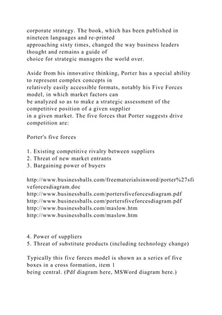 corporate strategy. The book, which has been published in
nineteen languages and re-printed
approaching sixty times, changed the way business leaders
thought and remains a guide of
choice for strategic managers the world over.
Aside from his innovative thinking, Porter has a special ability
to represent complex concepts in
relatively easily accessible formats, notably his Five Forces
model, in which market factors can
be analyzed so as to make a strategic assessment of the
competitive position of a given supplier
in a given market. The five forces that Porter suggests drive
competition are:
Porter's five forces
1. Existing competitive rivalry between suppliers
2. Threat of new market entrants
3. Bargaining power of buyers
http://www.businessballs.com/freematerialsinword/porter%27sfi
veforcesdiagram.doc
http://www.businessballs.com/portersfiveforcesdiagram.pdf
http://www.businessballs.com/portersfiveforcesdiagram.pdf
http://www.businessballs.com/maslow.htm
http://www.businessballs.com/maslow.htm
4. Power of suppliers
5. Threat of substitute products (including technology change)
Typically this five forces model is shown as a series of five
boxes in a cross formation, item 1
being central. (Pdf diagram here, MSWord diagram here.)
 