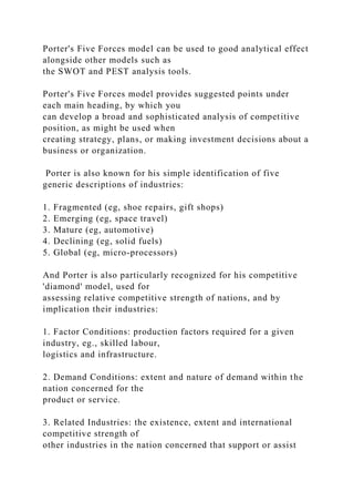 Porter's Five Forces model can be used to good analytical effect
alongside other models such as
the SWOT and PEST analysis tools.
Porter's Five Forces model provides suggested points under
each main heading, by which you
can develop a broad and sophisticated analysis of competitive
position, as might be used when
creating strategy, plans, or making investment decisions about a
business or organization.
Porter is also known for his simple identification of five
generic descriptions of industries:
1. Fragmented (eg, shoe repairs, gift shops)
2. Emerging (eg, space travel)
3. Mature (eg, automotive)
4. Declining (eg, solid fuels)
5. Global (eg, micro-processors)
And Porter is also particularly recognized for his competitive
'diamond' model, used for
assessing relative competitive strength of nations, and by
implication their industries:
1. Factor Conditions: production factors required for a given
industry, eg., skilled labour,
logistics and infrastructure.
2. Demand Conditions: extent and nature of demand within the
nation concerned for the
product or service.
3. Related Industries: the existence, extent and international
competitive strength of
other industries in the nation concerned that support or assist
 