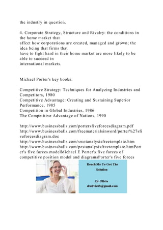 the industry in question.
4. Corporate Strategy, Structure and Rivalry: the conditions in
the home market that
affect how corporations are created, managed and grown; the
idea being that firms that
have to fight hard in their home market are more likely to be
able to succeed in
international markets.
Michael Porter's key books:
Competitive Strategy: Techniques for Analyzing Industries and
Competitors, 1980
Competitive Advantage: Creating and Sustaining Superior
Performance, 1985
Competition in Global Industries, 1986
The Competitive Advantage of Nations, 1990
http://www.businessballs.com/portersfiveforcesdiagram.pdf
http://www.businessballs.com/freematerialsinword/porter%27sfi
veforcesdiagram.doc
http://www.businessballs.com/swotanalysisfreetemplate.htm
http://www.businessballs.com/pestanalysisfreetemplate.htmPort
er's five forces modelMichael E Porter's five forces of
competitive position model and diagramsPorter's five forces
 