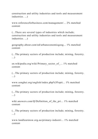construction and utility industries and tools and measurement
industries. ...)
www.referenceforbusiness.com/management/... 2% matched
content
(...There are several types of industries which include;
construction and utility industries and tools and measurement
industries. ...)
geography.about.com/od/urbaneconomicgeog... 1% matched
content
(...The primary sectors of production include; mining, forestry.
...)
en.wikipedia.org/wiki/Primary_sector_of_... 1% matched
content
(...The primary sectors of production include; mining, forestry.
...)
www.songhai.org/english/index.php%3Fopti... 1% matched
content
(...The primary sectors of production include; mining, forestry.
...)
wiki.answers.com/Q/Definition_of_the_pri... 1% matched
content
(...The primary sectors of production include; mining, forestry.
...)
www.landlearnnsw.org.au/primary-industri... 1% matched
content
 
