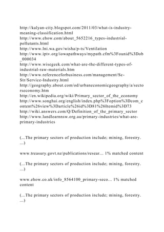 http://kalyan-city.blogspot.com/2011/03/what-is-industry-
meaning-classification.html
http://www.ehow.com/about_5652216_types-industrial-
pollutants.html
http://www.lni.wa.gov/wisha/p-ts/Ventilation
http://www.iptv.org/iowapathways/mypath.cfm%3Founid%3Dob
_000034
http://www.wisegeek.com/what-are-the-different-types-of-
industrial-raw-materials.htm
http://www.referenceforbusiness.com/management/Sc-
Str/Service-Industry.html
http://geography.about.com/od/urbaneconomicgeography/a/secto
rseconomy.htm
http://en.wikipedia.org/wiki/Primary_sector_of_the_economy
http://www.songhai.org/english/index.php%3Foption%3Dcom_c
ontent%26view%3Darticle%26id%3D81%26Itemid%3D73
http://wiki.answers.com/Q/Definition_of_the_primary_sector
http://www.landlearnnsw.org.au/primary-industries/what-are-
primary-industries
(...The primary sectors of production include; mining, forestry.
...)
www.treasury.govt.nz/publications/resear... 1% matched content
(...The primary sectors of production include; mining, forestry.
...)
www.ehow.co.uk/info_8564100_primary-seco... 1% matched
content
(...The primary sectors of production include; mining, forestry.
...)
 