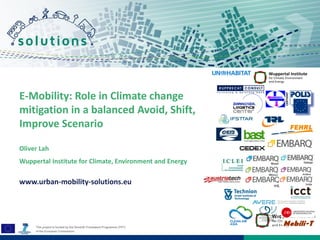 ! 
! 
! 
E-Mobility: Role in Climate change 
mitigation in a balanced Avoid, Shift, 
Improve Scenario 
Oliver Lah 
Wuppertal Institute for Climate, Environment and Energy 
www.urban-mobility-solutions.eu 
 