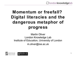 Momentum or freefall?
Digital literacies and the
dangerous metaphor of
         progress
                  Martin Oliver
            London Knowledge Lab
 Institute of Education, University of London
               m.oliver@ioe.ac.uk


                                                1
 