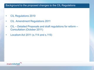 Background to the proposed changes to the CIL Regulations



•   CIL Regulations 2010

•   CIL Amendment Regulations 2011

•   CIL – Detailed Proposals and draft regulations for reform –
    Consultation (October 2011)

•   Localism Act 2011 (s.114 and s.115)
 
