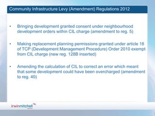 Community Infrastructure Levy (Amendment) Regulations 2012



•   Bringing development granted consent under neighbourhood
    development orders within CIL charge (amendment to reg. 5)

•   Making replacement planning permissions granted under article 18
    of TCP (Development Management Procedure) Order 2010 exempt
    from CIL charge (new reg. 128B inserted)

•   Amending the calculation of CIL to correct an error which meant
    that some development could have been overcharged (amendment
    to reg. 40)
 