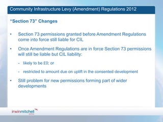 Community Infrastructure Levy (Amendment) Regulations 2012

“Section 73” Changes

•   Section 73 permissions granted before Amendment Regulations
    come into force still liable for CIL

•   Once Amendment Regulations are in force Section 73 permissions
    will still be liable but CIL liability:
    - likely to be £0; or

    - restricted to amount due on uplift in the consented development

•   Still problem for new permissions forming part of wider
    developments
 