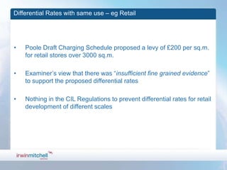 Differential Rates with same use – eg Retail




•   Poole Draft Charging Schedule proposed a levy of £200 per sq.m.
    for retail stores over 3000 sq.m.

•   Examiner’s view that there was “insufficient fine grained evidence”
    to support the proposed differential rates

•   Nothing in the CIL Regulations to prevent differential rates for retail
    development of different scales
 