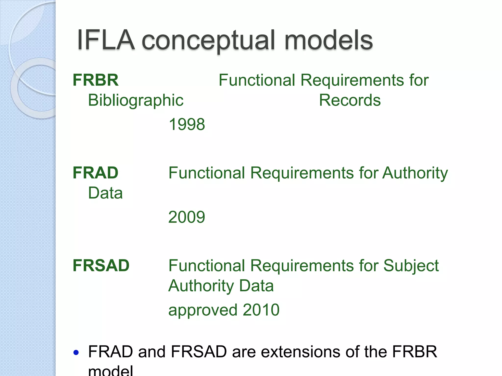 IFLA conceptual models
FRBR Functional Requirements for
Bibliographic Records
1998
FRAD Functional Requirements for Authority
Data
2009
FRSAD Functional Requirements for Subject
Authority Data
approved 2010
 FRAD and FRSAD are extensions of the FRBR
 