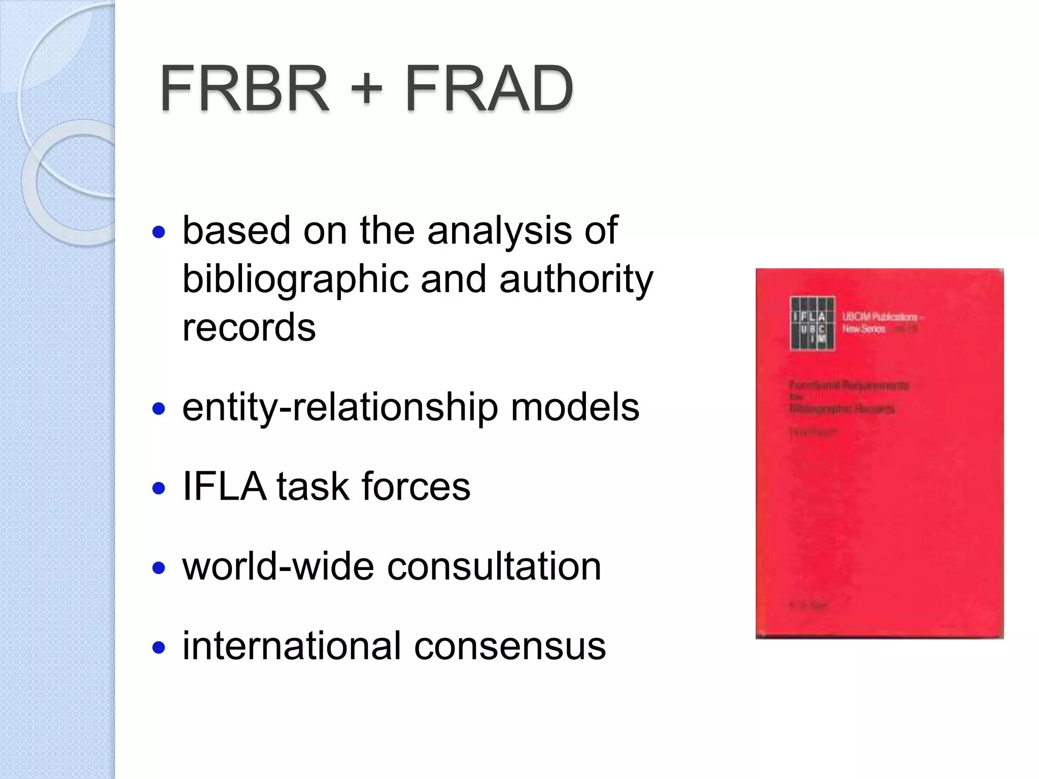 FRBR + FRAD
 based on the analysis of
bibliographic and authority
records
 entity-relationship models
 IFLA task forces
 world-wide consultation
 international consensus
 