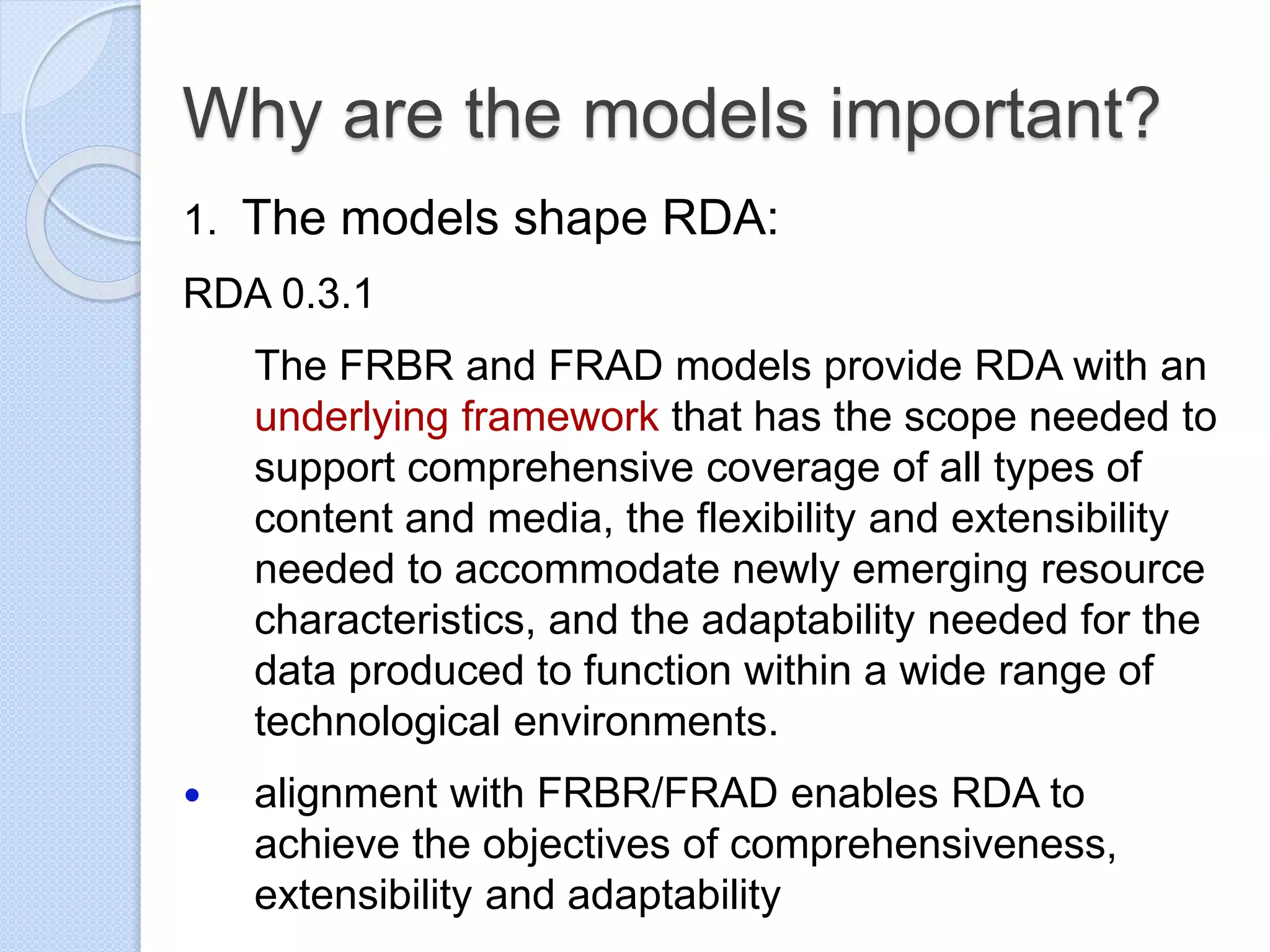 Why are the models important?
1. The models shape RDA:
RDA 0.3.1
The FRBR and FRAD models provide RDA with an
underlying framework that has the scope needed to
support comprehensive coverage of all types of
content and media, the flexibility and extensibility
needed to accommodate newly emerging resource
characteristics, and the adaptability needed for the
data produced to function within a wide range of
technological environments.
 alignment with FRBR/FRAD enables RDA to
achieve the objectives of comprehensiveness,
extensibility and adaptability
 