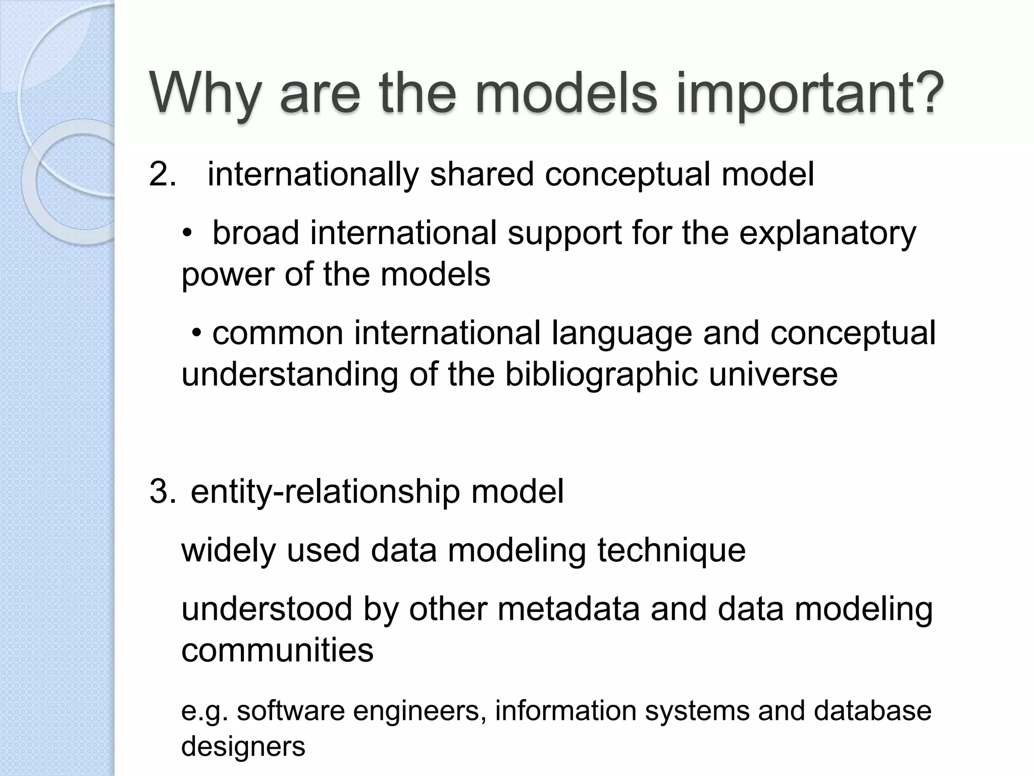 Why are the models important?
2. internationally shared conceptual model
• broad international support for the explanatory
power of the models
• common international language and conceptual
understanding of the bibliographic universe
3. entity-relationship model
widely used data modeling technique
understood by other metadata and data modeling
communities
e.g. software engineers, information systems and database
designers
 