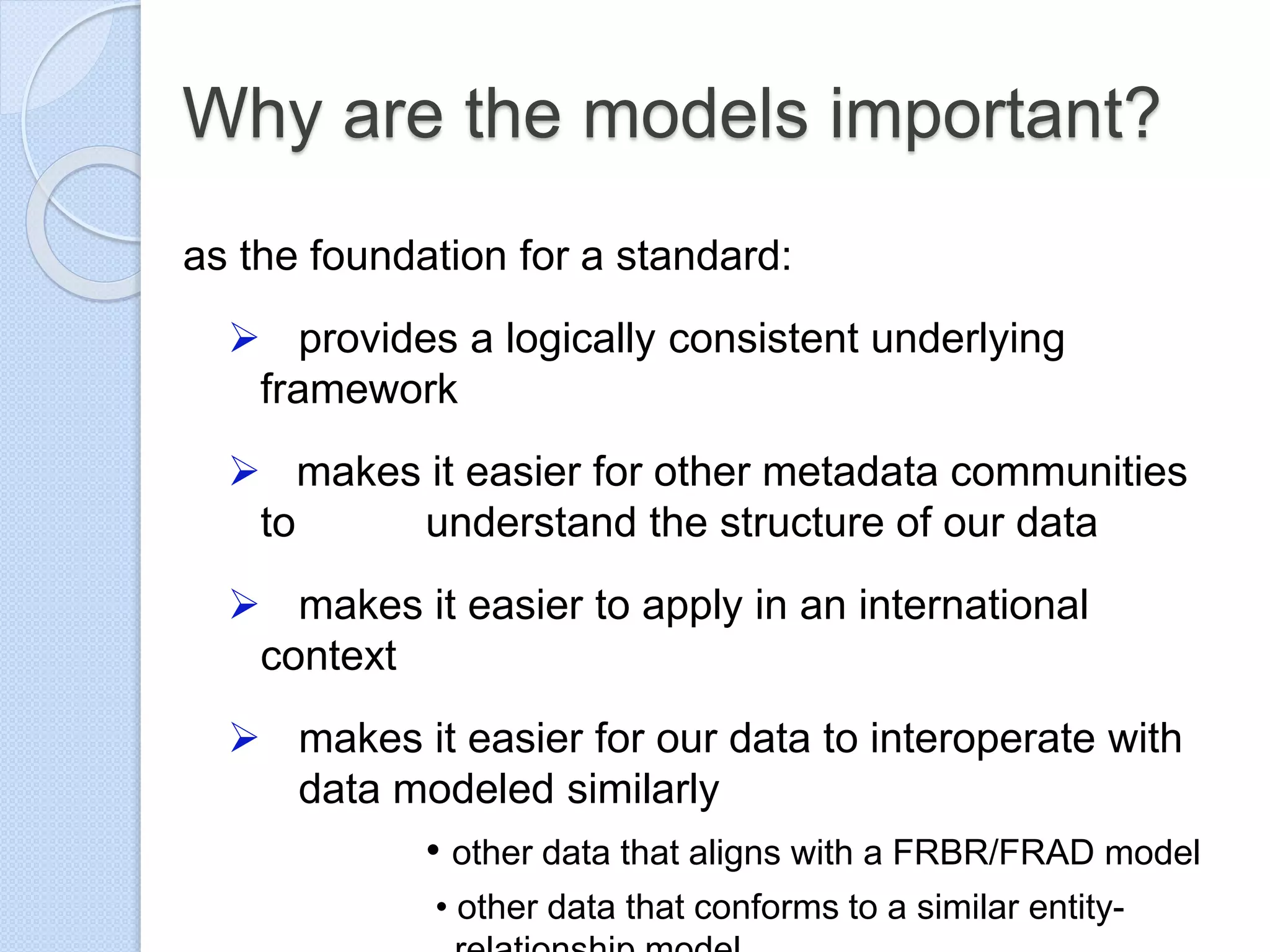 Why are the models important?
as the foundation for a standard:
 provides a logically consistent underlying
framework
 makes it easier for other metadata communities
to understand the structure of our data
 makes it easier to apply in an international
context
 makes it easier for our data to interoperate with
data modeled similarly
• other data that aligns with a FRBR/FRAD model
• other data that conforms to a similar entity-
 