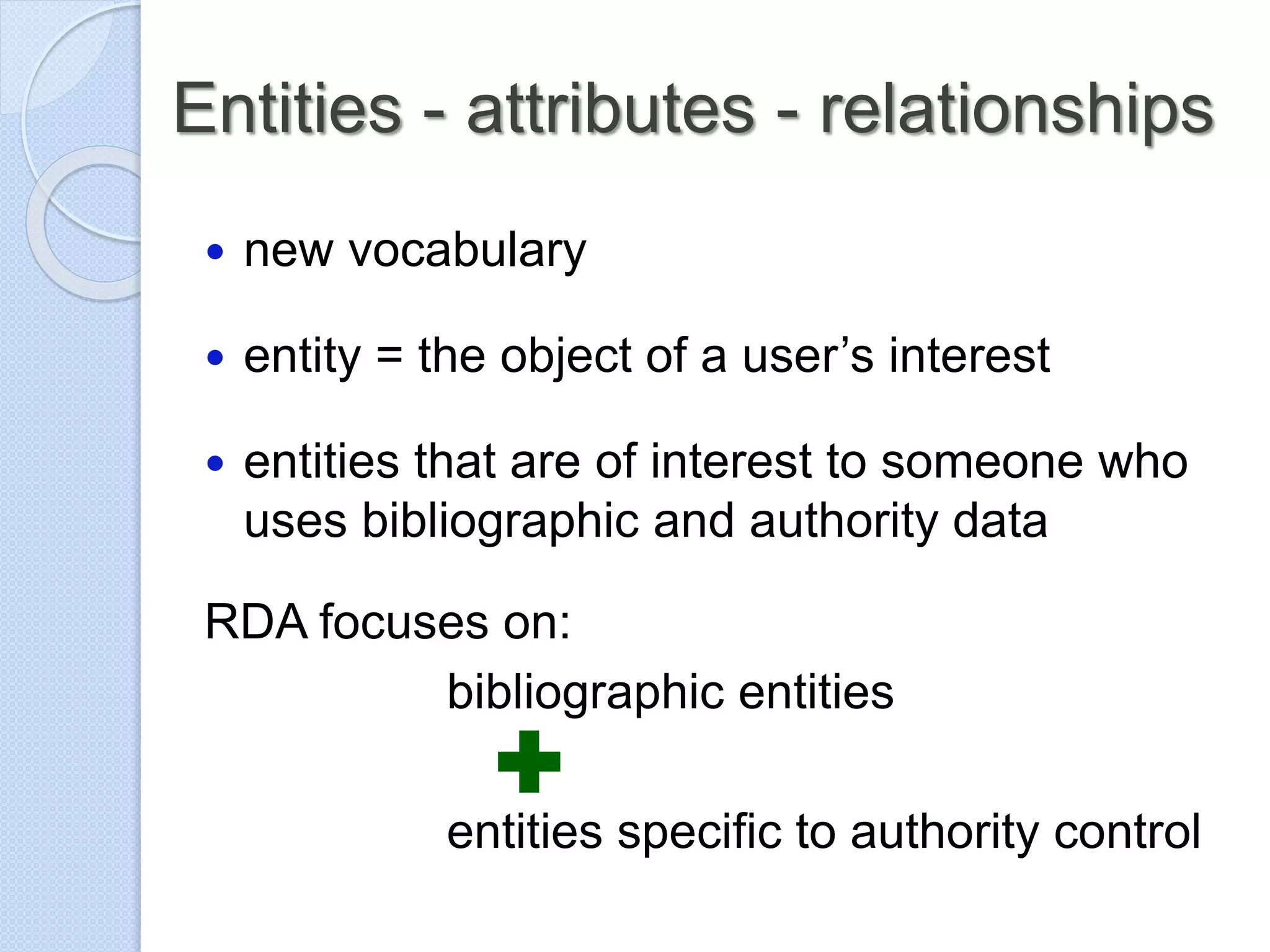 Entities - attributes - relationships
 new vocabulary
 entity = the object of a user’s interest
 entities that are of interest to someone who
uses bibliographic and authority data
RDA focuses on:
bibliographic entities
entities specific to authority control
 