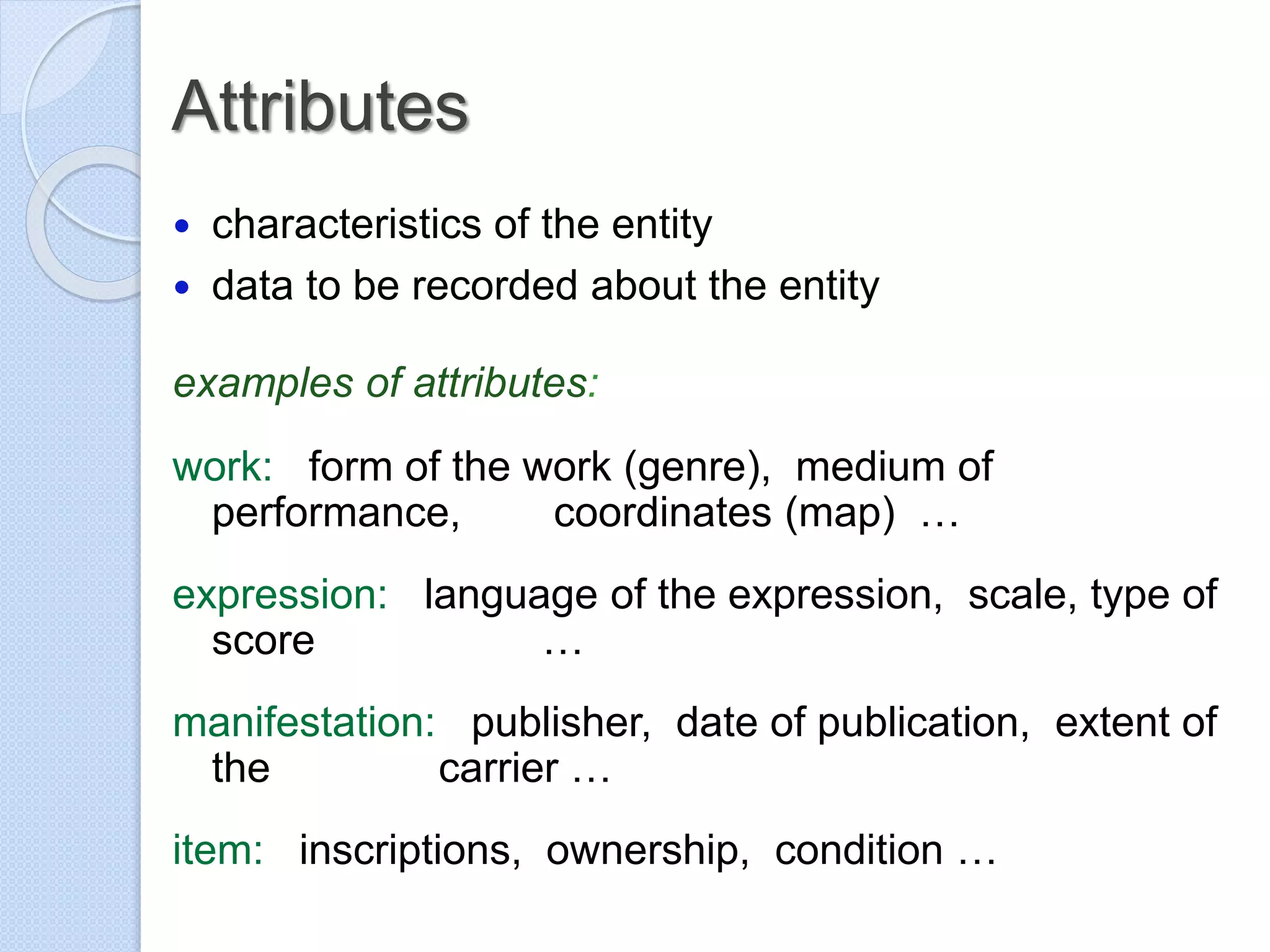 Attributes
 characteristics of the entity
 data to be recorded about the entity
examples of attributes:
work: form of the work (genre), medium of
performance, coordinates (map) …
expression: language of the expression, scale, type of
score …
manifestation: publisher, date of publication, extent of
the carrier …
item: inscriptions, ownership, condition …
 