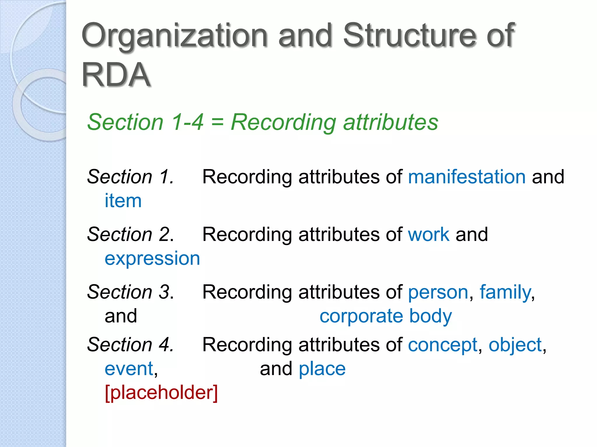 Organization and Structure of
RDA
Section 1-4 = Recording attributes
Section 1. Recording attributes of manifestation and
item
Section 2. Recording attributes of work and
expression
Section 3. Recording attributes of person, family,
and corporate body
Section 4. Recording attributes of concept, object,
event, and place
[placeholder]
 